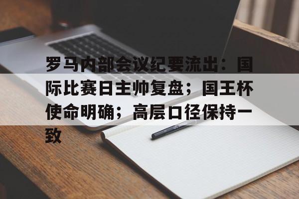 有消息称-罗马内部会议纪要流出：国际比赛日主帅复盘；国王杯使命明确；高层口径保持一致的简单介绍-有消息称
